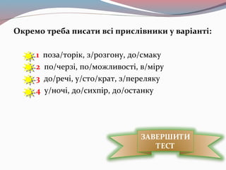 Окремо треба писати всі прислівники у варіанті:
1 поза/торік, з/розгону, до/смаку
2 по/черзі, по/можливості, в/міру
3 до/речі, у/сто/крат, з/переляку
4 у/ночі, до/сихпір, до/останку
ЗАВЕРШИТИ
ТЕСТ
 