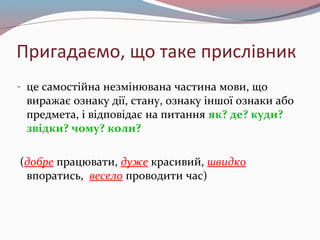 Пригадаємо, що таке прислівник
- це самостійна незмінювана частина мови, що
виражає ознаку дії, стану, ознаку іншої ознаки або
предмета, і відповідає на питання як? де? куди?
звідки? чому? коли?
(добре працювати, дуже красивий, швидко
впоратись, весело проводити час)
 