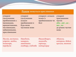 Разом пишуться прислівники
утворені
сполученням
прийменників з
іменниками,
прикметниками,
числівниками,
займенниками,
прислівниками
утворені
сполученням
кількох
приймеників із
будь-якою
частиною мови
утворені з кількох
основ (з
прийменником чи
без)
утворені
приєднанням
часток
аби-, ані-, де-,
що-, як-
до різних частин
мови
Насміх, востаннє,
утретє, заодно,
позавчора,
передусім
Навздогін,
навкруги,
завтовшки,
знадвору, спідлоба
Нашвидкоруч,
мимохідь,
горілиць,
натщесерце
Абиколи,
анітрохи, дедалі,
щосили, якомога
 