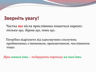 Зверніть увагу!
Частка що після прислівника пишеться окремо:
тільки-що, дарма що, поки що.
Потрібно відрізняти від однозвучних сполучень
прийменника з іменником, прикметником, числівником
тощо:
Вірш напам’ять – подарувати картину на пам’ять
 