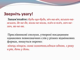 Зверніть увагу!
Запам’ятайте: будь-що-будь, віч-на-віч, всього-на-
всього, де-не-де, коли-не-коли, пліч-о-пліч, хоч-не-
хоч, як-не-як.
Прислівникові сполуки, утворені поєднанням
однакових повнозначних слів у різних відмінкових
формах, пишуться окремо:
кінець кінцем, сама самотою,одним одною, з року
в рік, день у день.
 