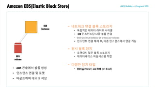 Amazon EBS(Elastic Block Store)
• 네트워크 연결 블록 스토리지
• 독립적인 데이터 라이프 사이클
• EC2 인스턴스당 다중 볼륨 연결
• Only one EC2 instance at a time per volume
• 인스턴트 연결 해제 후, 다른 인스턴스에서 연결 가능
• 원시 블록 장치
• 포맷되지 않은 블록 스토리지
• 데이터베이스 파일시스템 적합
• 다양한 장치 타입
• SSD (gp2 & io1) and HDD (st1 & sc1)
EC2
instance
EBS
volume
• AWS 콘솔에서 볼륨 생성
• 인스턴스 연결 및 포맷
• 마운트하여 데이터 저장
 
