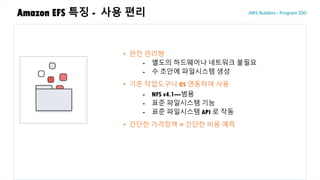 Amazon EFS 특징 - 사용 편리
• 완전 관리형
- 별도의 하드웨어나 네트워크 불필요
- 수 초안에 파일시스템 생성
• 기존 작업도구나 OS 연동하여 사용
- NFS v4.1—범용
- 표준 파일시스템 기능
- 표준 파일시스템 API 로 작동
• 간단한 가격정책 = 간단한 비용 예측
 