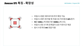 Amazon EFS 특징 - 확장성
• 파일시스템은 페타바이트까지 확장 가능
• 파일시스템이 증가할 때 자동으로 처리량과 IOPS 증가
• TB당 50MB/s 처리량(기본 100MB/s 버스트)
• 파일시스템 크기에 관계없이 낮은 지연시간 제공
• 동시 수천개의 NFS 연결 지원
 