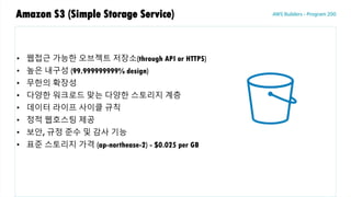 Amazon S3 (Simple Storage Service)
• 웹접근 가능한 오브젝트 저장소(through API or HTTPS)
• 높은 내구성 (99.999999999% design)
• 무한의 확장성
• 다양한 워크로드 맞는 다양한 스토리지 계층
• 데이터 라이프 사이클 규칙
• 정적 웹호스팅 제공
• 보안, 규정 준수 및 감사 기능
• 표준 스토리지 가격 (ap-northease-2) - $0.025 per GB
 