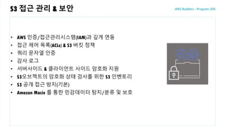S3 접근 관리 & 보안
• AWS 인증/접근관리시스템(IAM)과 깊게 연동
• 접근 제어 목록(ACLs) & S3 버킷 정책
• 쿼리 문자열 인증
• 감사 로그
• 서버사이드 & 클라이언트 사이드 암호화 지원
• S3오브젝트의 암호화 상태 검사를 위한 S3 인벤토리
• S3 공개 접근 방지(기본)
• Amazon Macie 를 통한 민감데이터 탐지/분류 및 보호
 