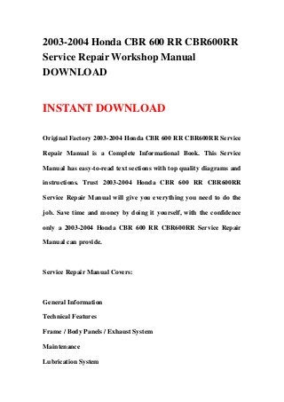 2003-2004 Honda CBR 600 RR CBR600RR
Service Repair Workshop Manual
DOWNLOAD
INSTANT DOWNLOAD
Original Factory 2003-2004 Honda CBR 600 RR CBR600RR Service
Repair Manual is a Complete Informational Book. This Service
Manual has easy-to-read text sections with top quality diagrams and
instructions. Trust 2003-2004 Honda CBR 600 RR CBR600RR
Service Repair Manual will give you everything you need to do the
job. Save time and money by doing it yourself, with the confidence
only a 2003-2004 Honda CBR 600 RR CBR600RR Service Repair
Manual can provide.
Service Repair Manual Covers:
General Information
Technical Features
Frame / Body Panels / Exhaust System
Maintenance
Lubrication System
 