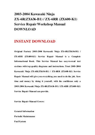 2003-2004 Kawasaki Ninja
ZX-6R(ZX636-B1) / ZX-6RR (ZX600-K1)
Service Repair Workshop Manual
DOWNLOAD


INSTANT DOWNLOAD

Original Factory 2003-2004 Kawasaki Ninja ZX-6R(ZX636-B1) /

ZX-6RR (ZX600-K1) Service Repair Manual is a Complete

Informational Book. This Service Manual has easy-to-read text

sections with top quality diagrams and instructions. Trust 2003-2004

Kawasaki Ninja ZX-6R(ZX636-B1) / ZX-6RR (ZX600-K1) Service

Repair Manual will give you everything you need to do the job. Save

time and money by doing it yourself, with the confidence only a

2003-2004 Kawasaki Ninja ZX-6R(ZX636-B1) / ZX-6RR (ZX600-K1)

Service Repair Manual can provide.



Service Repair Manual Covers:



General Information

Periodic Maintenance

Fuel System
 