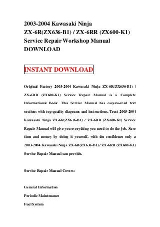 2003-2004 Kawasaki Ninja
ZX-6R(ZX636-B1) / ZX-6RR (ZX600-K1)
Service Repair Workshop Manual
DOWNLOAD
INSTANT DOWNLOAD
Original Factory 2003-2004 Kawasaki Ninja ZX-6R(ZX636-B1) /
ZX-6RR (ZX600-K1) Service Repair Manual is a Complete
Informational Book. This Service Manual has easy-to-read text
sections with top quality diagrams and instructions. Trust 2003-2004
Kawasaki Ninja ZX-6R(ZX636-B1) / ZX-6RR (ZX600-K1) Service
Repair Manual will give you everything you need to do the job. Save
time and money by doing it yourself, with the confidence only a
2003-2004 Kawasaki Ninja ZX-6R(ZX636-B1) / ZX-6RR (ZX600-K1)
Service Repair Manual can provide.
Service Repair Manual Covers:
General Information
Periodic Maintenance
Fuel System
 
