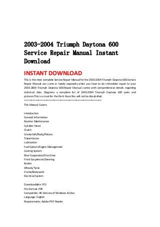  
 
 
 
2003-2004 Triumph Daytona 600
Service Repair Manual Instant
Download
INSTANT DOWNLOAD 
This is the most complete Service Repair Manual for the 2003‐2004 Triumph Daytona 600.Service 
Repair  Manual  can  come  in  handy  especially  when  you  have  to  do  immediate  repair  to  your 
2003‐2004  Triumph  Daytona  600.Repair  Manual  comes  with  comprehensive  details  regarding 
technical  data.  Diagrams  a  complete  list  of  2003‐2004  Triumph  Daytona  600  parts  and 
pictures.This is a must for the Do‐It‐Yours.You will not be dissatisfied.   
=======================================================   
This Manual Covers:   
 
Introduction   
General Information   
Routine Maintenance   
Cylinder Head   
Clutch   
Crankshaft/Roda/Pistons   
Transmission   
Lubrication   
Fuel System/Engine Management   
Cooling System   
Rear Suspension/Fina Drive   
Front Suspension/Steering   
Brakes   
Wheels/Tyres   
Frame/Bodywork   
Electrical System   
 
Downloadable: YES   
File Format: PDF   
Compatible: All Versions of Windows & Mac   
Language: English   
Requirements: Adobe PDF Reader   
 
 