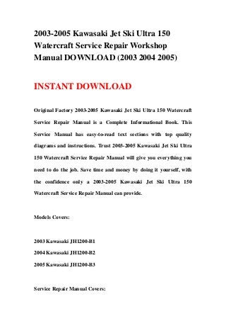 2003-2005 Kawasaki Jet Ski Ultra 150
Watercraft Service Repair Workshop
Manual DOWNLOAD (2003 2004 2005)
INSTANT DOWNLOAD
Original Factory 2003-2005 Kawasaki Jet Ski Ultra 150 Watercraft
Service Repair Manual is a Complete Informational Book. This
Service Manual has easy-to-read text sections with top quality
diagrams and instructions. Trust 2003-2005 Kawasaki Jet Ski Ultra
150 Watercraft Service Repair Manual will give you everything you
need to do the job. Save time and money by doing it yourself, with
the confidence only a 2003-2005 Kawasaki Jet Ski Ultra 150
Watercraft Service Repair Manual can provide.
Models Covers:
2003 Kawasaki JH1200-B1
2004 Kawasaki JH1200-B2
2005 Kawasaki JH1200-B3
Service Repair Manual Covers:
 