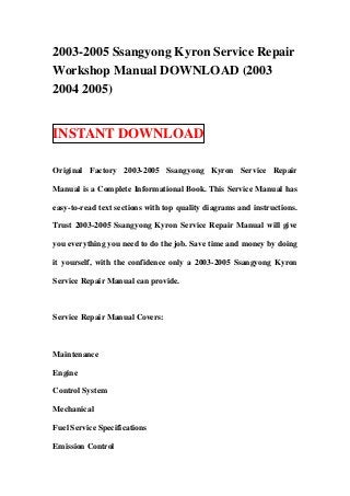 2003-2005 Ssangyong Kyron Service Repair
Workshop Manual DOWNLOAD (2003
2004 2005)


INSTANT DOWNLOAD

Original Factory 2003-2005 Ssangyong Kyron Service Repair

Manual is a Complete Informational Book. This Service Manual has

easy-to-read text sections with top quality diagrams and instructions.

Trust 2003-2005 Ssangyong Kyron Service Repair Manual will give

you everything you need to do the job. Save time and money by doing

it yourself, with the confidence only a 2003-2005 Ssangyong Kyron

Service Repair Manual can provide.



Service Repair Manual Covers:



Maintenance

Engine

Control System

Mechanical

Fuel Service Specifications

Emission Control
 