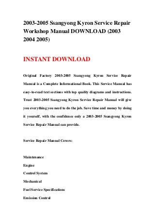 2003-2005 Ssangyong Kyron Service Repair
Workshop Manual DOWNLOAD (2003
2004 2005)
INSTANT DOWNLOAD
Original Factory 2003-2005 Ssangyong Kyron Service Repair
Manual is a Complete Informational Book. This Service Manual has
easy-to-read text sections with top quality diagrams and instructions.
Trust 2003-2005 Ssangyong Kyron Service Repair Manual will give
you everything you need to do the job. Save time and money by doing
it yourself, with the confidence only a 2003-2005 Ssangyong Kyron
Service Repair Manual can provide.
Service Repair Manual Covers:
Maintenance
Engine
Control System
Mechanical
Fuel Service Specifications
Emission Control
 