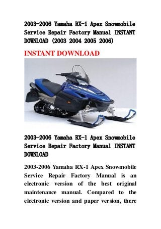 2003-2006 Yamaha RX-1 Apex Snowmobile
Service Repair Factory Manual INSTANT
DOWNLOAD (2003 2004 2005 2006)
INSTANT DOWNLOAD
2003-2006 Yamaha RX-1 Apex Snowmobile
Service Repair Factory Manual INSTANT
DOWNLOAD
2003-2006 Yamaha RX-1 Apex Snowmobile
Service Repair Factory Manual is an
electronic version of the best original
maintenance manual. Compared to the
electronic version and paper version, there
 