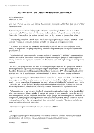 PR Log - Global Press Release Distribution




                     2003-2009 Lincoln Town Car Rear Air Suspension Conversion Kits!

       By AirSuspension.com
       Dated: Jul 26, 2010

       For over 10 years, we have been helping the automotive community get the best deals on all of their
       suspension needs.

       For over 10 years, we have been helping the automotive community get the best deals on all of their
       suspension needs. With our Low Price Guarantee, No-Hassle Return Policy and our team of Certified
       Suspension Experts to help you anytime you need it you can feel confident in your purchase today.

        Our coil spring conversion kit with shocks was exclusively designed for your Lincoln Town Car. This kit
       converts your rear air suspension system to a reliable coil spring non-air suspension system.

        Our Town Car springs and rear shocks are designed to give you that new ride feel, comparable to the
       factory air suspension. The springs fit perfectly without welding or modifying the original suspension on
       your Town Car.

        AirSuspension.com builds automotive struts and springs for cars and SUVs equipped with air suspension.
       We also provide both replacement air ride suspension parts, including air springs, air struts, compressors,
       air bag suspension and dryers, and conversion kits that, convert your car to high quality passive suspension
       systems.

        Air shocks, air springs, air struts and other air ride suspension parts wear out. We give you the option of
       replacing them with top quality passive suspension parts engineered to fit your specific application. We
       have been designing and building suspension kits and conversions since 1999 when we produced our first
       Lincoln Town Car air suspension kit. We maintain a fleet of test cars that we try out new products on.

        If you wish to enhance your old Lincoln Continental suspension or Lincoln Town Car's looks and interior,
       you can get new and finest quality Lincoln carpet, Lincoln floor mats, Lincoln lights and other premium
       quality Lincoln Parts and useful accessories. It certainly is best to obtain Lincoln Continental Parts, Lincoln
       Town Parts and Lincoln Navigator Suspension Parts from a more popular dealer to ensure your vehicle's
       top-notch performance not to mention, your safety, comfort, convenience and highest satisfaction.

        AirSuspension.com is your one stop shop for all air suspension parts and suspension conversion kits. Find
       shock absorbers, struts, Monroe shocks, air springs, coil springs, air bags, air shocks, conversion kits, coil
       over air suspensions, air ride suspension conversions, helper springs, ride control suspension, suspension air
       compressors, air bag suspension components and air ride suspension products. Have a suspension problem
       with your Lincoln Town Car rear suspension or front suspension? Suspension Alternatives can help. For
       more information, please visit our website:

        http://www.airsuspension.com/lincoln-town-car-suspension-s/37.htm

       ###

       AirSuspension.com supplies the automotive world with air suspension solutions . We also provide both
       replacement air ride suspension parts, including air springs, air struts, compressors...

       Category            Automotive


                                                         Page 1/2
 