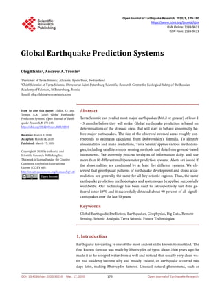 Open Journal of Earthquake Research, 2020, 9, 170-180
https://www.scirp.org/journal/ojer
ISSN Online: 2169-9631
ISSN Print: 2169-9623
DOI: 10.4236/ojer.2020.92010 Mar. 17, 2020 170 Open Journal of Earthquake Research
Global Earthquake Prediction Systems
Oleg Elshin1, Andrew A. Tronin2
1
President at Terra Seismic, Alicante, Spain/Baar, Switzerland
2
Chief Scientist at Terra Seismic, Director at Saint-Petersburg Scientific-Research Centre for Ecological Safety of the Russian
Academy of Sciences, St Petersburg, Russia
Abstract
Terra Seismic can predict most major earthquakes (M6.2 or greater) at least 2
- 5 months before they will strike. Global earthquake prediction is based on
determinations of the stressed areas that will start to behave abnormally be-
fore major earthquakes. The size of the observed stressed areas roughly cor-
responds to estimates calculated from Dobrovolsky’s formula. To identify
abnormalities and make predictions, Terra Seismic applies various methodolo-
gies, including satellite remote sensing methods and data from ground-based
instruments. We currently process terabytes of information daily, and use
more than 80 different multiparameter prediction systems. Alerts are issued if
the abnormalities are confirmed by at least five different systems. We ob-
served that geophysical patterns of earthquake development and stress accu-
mulation are generally the same for all key seismic regions. Thus, the same
earthquake prediction methodologies and systems can be applied successfully
worldwide. Our technology has been used to retrospectively test data ga-
thered since 1970 and it successfully detected about 90 percent of all signifi-
cant quakes over the last 50 years.
Keywords
Global Earthquake Prediction, Earthquakes, Geophysics, Big Data, Remote
Sensing, Seismic Analysis, Terra Seismic, Future Technologies
1. Introduction
Earthquake forecasting is one of the most ancient skills known to mankind. The
first known forecast was made by Pherecydes of Syros about 2500 years ago: he
made it as he scooped water from a well and noticed that usually very clean wa-
ter had suddenly become silty and muddy. Indeed, an earthquake occurred two
days later, making Pherecydes famous. Unusual natural phenomena, such as
How to cite this paper: Elshin, O. and
Tronin, A.A. (2020) Global Earthquake
Prediction Systems. Open Journal of Earth-
quake Research, 9, 170-180.
https://doi.org/10.4236/ojer.2020.92010
Received: March 2, 2020
Accepted: March 14, 2020
Published: March 17, 2020
Copyright © 2020 by author(s) and
Scientific Research Publishing Inc.
This work is licensed under the Creative
Commons Attribution International
License (CC BY 4.0).
http://creativecommons.org/licenses/by/4.0/
Open Access
 