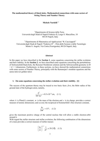 1
The mathematical theory of black holes. Mathematical connections with some sectors of
String Theory and Number Theory
Michele Nardelli 2
,
1
1
Dipartimento di Scienze della Terra
Università degli Studi di Napoli Federico II, Largo S. Marcellino, 10
80138 Napoli, Italy
2
Dipartimento di Matematica ed Applicazioni “R. Caccioppoli”
Università degli Studi di Napoli “Federico II” – Polo delle Scienze e delle Tecnologie
Monte S. Angelo, Via Cintia (Fuorigrotta), 80126 Napoli, Italy
Abstract
In this paper we have described in the Section 1, some equations concerning the stellar evolution
and their stability. In the Section 2, we have described some equations concerning the perturbations
of Schwarschild black-hole, the Reissner-Nordstrom solution and the Schwarzschild geometry in D
= d + 1 dimensions. Furthermore, in these sections, we have showed the mathematical connections
with some sectors of Number Theory, principally with the Ramanujan’s modular equations and the
aurea ratio (or golden ratio)
1. On some equations concerning the stellar evolution and their stability. [1]
The success of the quantum theory may be traced to two basic facts: first, the Bohr radius of the
ground state of the hydrogen atom, namely,
8
2
2
2
10
5
.
0
4
−
×
≈
me
h
π
cm, (1.1)
where h is Planck’s constant, m is the mass of the electron and e is its charge, provides a correct
measure of atomic dimensions; and second, the reciprocal of Sommerfeld’s fine-structure constant,
137
2 2
≈
e
hc
π
, (1.2)
gives the maximum positive charge of the central nucleus that will allow a stable electron-orbit
around it.
With regard the stellar structure and stellar evolution, the following combination of the dimensions
of a mass provides a correct measure of stellar masses:
2
.
29
1
2
2
/
3
≅






H
G
hc
☼
☼
☼
☼, (1.3)
 