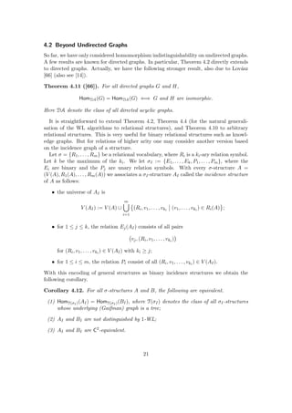 4.2 Beyond Undirected Graphs
So far, we have only considered homomorphism indistinguishability on undirected graphs.
A few results are known for directed graphs. In particular, Theorem 4.2 directly extends
to directed graphs. Actually, we have the following stronger result, also due to Lovász
[66] (also see [14]).
Theorem 4.11 ([66]). For all directed graphs G and H,
HomDA(G) = HomDA(G) ⇐⇒ G and H are isomorphic.
Here DA denote the class of all directed acyclic graphs.
It is straightforward to extend Theorem 4.2, Theorem 4.4 (for the natural generali-
sation of the WL algorithms to relational structures), and Theorem 4.10 to arbitrary
relational structures. This is very useful for binary relational structures such as knowl-
edge graphs. But for relations of higher arity one may consider another version based
on the incidence graph of a structure.
Let σ = {R1, . . . , Rm} be a relational vocabulary, where Ri is a ki-ary relation symbol.
Let k be the maximum of the ki. We let σI := {E1, . . . , Ek, P1, . . . , Pm}, where the
Ei are binary and the Pj are unary relation symbols. With every σ-structure A =
(V (A), R1(A), . . . , Rm(A)) we associates a σI-structure AI called the incidence structure
of A as follows:
• the universe of AI is
V (AI) := V (A) ∪
m
[
i=1

(Ri, v1, . . . , vki
(v1, . . . , vki
) ∈ Ri(A) ;
• for 1 ≤ j ≤ k, the relation Ej(AI) consists of all pairs
vj, (Ri, v1, . . . , vki
)

for (Ri, v1, . . . , vki
) ∈ V (AI) with ki ≥ j;
• for 1 ≤ i ≤ m, the relation Pi consist of all (Ri, v1, . . . , vki
) ∈ V (AI).
With this encoding of general structures as binary incidence structures we obtain the
following corollary.
Corollary 4.12. For all σ-structures A and B, the following are equivalent.
(1) HomT(σI )(AI) = HomT(σI )(BI), where T(σI) denotes the class of all σI-structures
whose underlying (Gaifman) graph is a tree;
(2) AI and BI are not distinguished by 1-WL;
(3) AI and BI are C2
-equivalent.
21
 