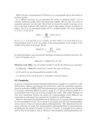 Böker [14] gave a generalisation of Theorem 4.4 to hypergraphs that is also based on
incidence graphs.
In a different direction, we can generalise the results to weighted graphs. Let us
consider undirected graphs with real-valued edge weights. We can also view them as
symmetric matrices over the reals. Recall that we denote the weight of an edge uv by
α(u, v) and that weighted 1-WL refines by sums of edge weights (instead of numbers of
edges). Let F be an unweighted graph and G a weighted graph. For every mapping
h : V (F) → V (G) we let
wt(h) :=
Y
uu0∈E(F)
α(h(u), h(u0
)).
As α(v, v0) = 0 if and only if vv0 6∈ E(G), we have wt(h) 6= 0 if and only if h is a
homomorphism from F to G; the weight of this homomorphism is the product of the
weights of the edges in its image. We let
hom(F, G) :=
X
h:V (F)→V (G)
wt(h).
In statistical physics, such sum-product functions are known as partition functions. For
a class F of graphs, we let
HomF(G) := hom(F, G) F ∈ F

.
Theorem 4.13 ([22]). For all weighted graphs G and H, the following are equivalent.
(1) HomT(G) = HomT(H) (recall that T denotes the class of all trees);
(2) G and H are not distinguished by weighted 1-WL;
(3) equations (3.2) and (3.3) have a nonnegative rational solution.
4.3 Complexity
In general, counting the number of homomorphisms from a graph F to a graph G is a #P-
hard problem. Dalmau and Jonsson [31] proved that, under the reasonable complexity
theoretic assumption #W[1] 6= FPT from parameterised complexity theory, for all classes
F of graphs, computing hom(F, G) given a graph F ∈ F and an arbitrary graph G, is
in polynomial time if and only if F has bounded tree width. This makes Theorem 4.4
even more interesting, because the entries of a homomorphism vector HomF(G) are
computable in polynomial time precisely for bounded tree width classes.
However, the computational problem we are facing is not to compute individual entries
of a homomorphism vectors, but to decide if two graphs have the same homomorphism
vector, that is, if they are homomorphism indistinguishable. The characterisation the-
orems of Section 4.1 imply that homomorphism indistinguishability is polynomial-time
decidable over the classes P of paths, C of cycles, T of trees, Tk of graphs of tree width at
most k, TDk of tree depth at most k. Moreover, homomorphism indistinguishability over
22
 