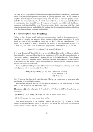 the class of G of all graphs is decidable in quasi-polynomial time by Babai’s [7] celebrated
result that graph isomorphism is decidable in quasi-polynomial time. It was proved in
[15] that homomorphism indistinguishability over the class of complete graphs is com-
plete for the complexity class C=P, which implies that it is co-NP hard, and that there
is a polynomial time decidable class F of graphs of bounded tree width such that homo-
morphism indistinguishability over F is undecidable. Quite surprisingly, the fact that
quantum isomorphism is undecidable [4] implies that homomorphism distinguishability
over the class of planar graphs is undecidable.
4.4 Homomorphism Node Embeddings
So far, we have defined graph and structure embeddings based on homomorphism vec-
tors. But we can also use homomorphism vectors to define node embeddings. A rooted
graph is a pair (G, v) where G is a graph and v ∈ V (G). For two rooted graphs (F, u)
and (G, v), by hom(F, G; u 7→ v) we denote the number of homomorphism h from F to
G with h(u) = v. For a class F∗ of rooted graphs and a rooted graph (G, v), we let
HomF∗ (G, v) := hom(F, G; u 7→ v) (F, u) ∈ F∗

.
If we keep the graph G fixed, this gives us an embedding of the nodes of G into an infinite
dimensional vector space. Note that in the terminology of Section 2.1, this embedding is
“inductive” and not “transductive”, because it is not tied to a fixed graph. (Nevertheless,
the term “inductive” is not fitting very well here, because the embedding is not learned.)
In the same way we defined graph kernels based on homomorphism vectors of graphs,
we can now define node kernels.
It is straightforward to generalise Theorem 4.2 to rooted graphs, showing that for all
rooted graphs (G, v) and (H, w) it holds that
HomG∗ (G, v) = HomG∗ (H, w) ⇐⇒ there is an isopmor-
phism f from G to H
with f(v) = w.
Here G∗ denote the class of all rooted graphs. Maybe the easiest way to prove this is by
a reduction to node-labelled graphs.
Another key result of Section 4.1 that can be adapted to the node setting is Theo-
rem 4.4. We only state the version for trees.
Theorem 4.14. For all graphs G, H and all v ∈ V (G), w ∈ V (H), the following are
equivalent.
(1) HomT∗ (G, v) = HomT∗ (H, w) for the class T∗ of all rooted trees;
(2) 1-WL assigns the same colour to v and w.
This result is implicit in the proof of Theorem 4.4 (see [33, 32]). In fact, it can be
viewed as the graph theoretic core of the proof. We sketch the proof here and also show
how to derive Theorem 4.4 (for trees) from it.
23
 