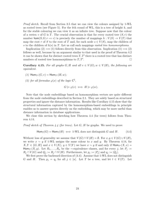 Proof sketch. Recall from Section 3.5 that we can view the colours assigned by 1-WL
as rooted trees (see Figure 5). For the kth round of WL, this is a tree of height k, and
for the stable colouring we can view it as an infinite tree. Suppose now that the colour
of a vertex v of G is T. The crucial observation is that for every rooted tree (S, r) the
number hom(S, G; r 7→ v) is precisely the number of mappings h : V (S) → V (T) that
map the root r of S to the root of T and, for each node s ∈ V (S), map the children of
s to the children of h(s) in T. Let us call such mappings rooted tree homomorphisms.
Implication (2) =⇒ (1) follows directly from this observation. Implication (1) =⇒ (2)
follows as well, because by an argument similar to that used in the proof of Theorem 4.2
it can be shown that for distinct rooted trees T, T0 there is a rooted tree that has distinct
numbers of rooted tree homomorphisms to T, T0.
Corollary 4.15. For all graphs G, H and all v ∈ V (G), w ∈ V (H), the following are
equivalent.
(1) HomT∗ (G, v) = HomT∗ (H, w);
(2) for all formulas ϕ(x) of the logic C2
,
G |= ϕ(v) ⇐⇒ H |= ϕ(w).
Note that the node embeddings based on homomorphism vectors are quite different
from the node embeddings described in Section 2.1. They are solely based on structural
properties and ignore the distance information. Results like Corollary 4.15 show that the
structural information captured by the homomorphism-based embeddings in principle
enables us to answer queries directly on the embedding, which may be more useful than
distance information in database applications.
We close this section by sketching how Theorem 4.4 (for trees) follows from Theo-
rem 4.14.
Proof sketch of Theorem 4.4 (for trees). Let G, H be graphs. We need to prove
HomT(G) = HomT(H) ⇐⇒ 1-WL does not distinguish G and H. (4.4)
Without loss of generality we assume that V (G) ∩ V (H) = ∅. For x, y ∈ V (G) ∪ V (H),
we write x ∼ y if 1-WL assigns the same colour to x and y. By Theorem 4.14, for
X, Y ∈ {G, H} and x ∈ V (X), y ∈ V (Y ) we have x ∼ y if and only if HomT∗ (X, x) =
HomT∗ (X, y). Let R1, . . . , Rn be the ∼-equivalence classes, and for every j, let Pj :=
Rj ∩ V (G) and Qj := Rj ∩ V (H). Furthermore, let pj := |Pj| and qj := |Qj|.
We first prove the backward direction of (4.4). Assume that 1-WL does not distinguish
G and H. Then pj = qj for all j ∈ [n]. Let T be a tree, and let t ∈ V (T). Let
24
 