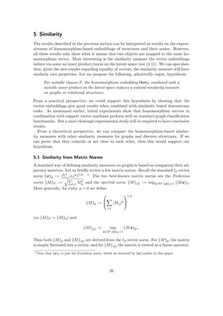 5 Similarity
The results described in the previous section can be interpreted as results on the expres-
siveness of homomorphism-based embeddings of structures and their nodes. However,
all these results only show what it means that two objects are mapped to the same ho-
momorphism vector. More interesting is the similarity measure the vector embeddings
induce via some an inner product/norm on the latent space (see (4.1)). We can speculate
that, given the nice results regarding equality of vectors, the similarity measure will have
similarly nice properties. Let me propose the following, admittedly vague, hypothesis.
For suitable classes F, the homomorphism embedding HomF combined with a
suitable inner product on the latent space induces a natural similarity measure
on graphs or relational structures.
From a practical perspective, we could support this hypothesis by showing that the
vector embeddings give good results when combined with similarity based downstream
tasks. As mentioned earlier, initial experiments show that homomorphism vectors in
combination with support vector machines perform well on standard graph classification
benchmarks. But a more thorough experimental study will be required to have conclusive
results.
From a theoretical perspective, we can compare the homomorphism-based similar-
ity measures with other similarity measures for graphs and discrete structures. If we
can prove that they coincide or are close to each other, then this would support our
hypothesis.
5.1 Similarity from Matrix Norms
A standard way of defining similarity measures on graphs is based on comparing their ad-
jacency matrices. Let us briefly review a few matrix norms. Recall the standard `p-vector
norm kxkp := (
P
i |xi|p)1/p
. 1 The two best-known matrix norms are the Frobenius
norm kMkF :=
qP
i,j M2
ij and the spectral norm kMkh2i := supx∈Rn,kxk2=1 kMxk2.
More generally, for every p  0 we define
kMkp :=


X
i,j
|Mij|p


1/p
(so kMkF = kMk2) and
kMkhpi := sup
x∈Rn,kxkp=1
kMxkp, .
Thus both kMkp and kMkhpi are derived from the `p-vector norm. For kMkp, the matrix
is simply flattened into a vector, and for kMkhpi the matrix is viewed as a linear operator.
1
Note that kxk2 is just the Euclidean norm, which we denoted by kxk earlier in this paper.
26
 