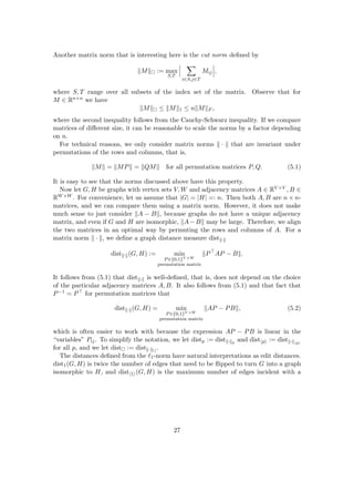 Another matrix norm that is interesting here is the cut norm defined by
kMk := max
S,T
X
i∈S,j∈T
Mij ,
where S, T range over all subsets of the index set of the matrix. Observe that for
M ∈ Rn×n we have
kMk ≤ kMk1 ≤ nkMkF ,
where the second inequality follows from the Cauchy-Schwarz inequality. If we compare
matrices of different size, it can be reasonable to scale the norms by a factor depending
on n.
For technical reasons, we only consider matrix norms k · k that are invariant under
permutations of the rows and columns, that is,
kMk = kMPk = kQMk for all permutation matrices P, Q. (5.1)
It is easy to see that the norms discussed above have this property.
Now let G, H be graphs with vertex sets V, W and adjacency matrices A ∈ RV ×V , B ∈
RW×W . For convenience, let us assume that |G| = |H| =: n. Then both A, B are n × n-
matrices, and we can compare them using a matrix norm. However, it does not make
much sense to just consider kA − Bk, because graphs do not have a unique adjacency
matrix, and even if G and H are isomorphic, kA−Bk may be large. Therefore, we align
the two matrices in an optimal way by permuting the rows and columns of A. For a
matrix norm k · k, we define a graph distance measure distk·k
distk·k(G, H) := min
P∈{0,1}V ×W
permutation matrix
kP
AP − Bk.
It follows from (5.1) that distk·k is well-defined, that is, does not depend on the choice
of the particular adjacency matrices A, B. It also follows from (5.1) and that fact that
P−1 = P for permutation matrices that
distk·k(G, H) = min
P∈{0,1}V ×W
permutation matrix
kAP − PBk, (5.2)
which is often easier to work with because the expression AP − PB is linear in the
“variables” Pij. To simplify the notation, we let distp := distk·kp
and disthpi := distk·khpi
for all p, and we let dist := distk·k
.
The distances defined from the `1-norm have natural interpretations as edit distances.
dist1(G, H) is twice the number of edges that need to be flipped to turn G into a graph
isomorphic to H, and disth1i(G, H) is the maximum number of edges incident with a
27
 