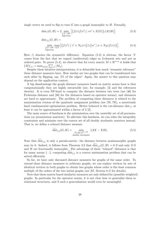 single vertex we need to flip to turn G into a graph isomorphic to H. Formally,
dist1(G, H) = 2 min
f:V →W
bijection

f(v)f(v0
) vv0
∈ E(G) 4E(H) . (5.3)
disth1i(G, H) =
min
f:V →W
bijection
max
v∈V

f(v0
) v0
∈ NG(v) 4

w0
w ∈ NH(f(v)) . (5.4)
Here 4 denotes the symmetric difference. Equation (5.3) is obvious; the factor ’2’
comes from the fact that we regard (undirected) edges as 2-element sets and not as
ordered pairs. To prove (5.4), we observe that for every matrix M ∈ Rn×n it holds that
kMkh1i = maxj∈[n]
Pn
i=1 |Mij|.
Despite these intuitive interpretations, it is debatable how much “semantic relevance”
these distance measures have. How similar are two graphs that can be transformed into
each other by flipping, say, 5% of the edges? Again, the answer to this question may
depend on the application context.
A big disadvantage the graph distance measures based on matrix norms have is that
computationally they are highly intractable (see, for example, [3] and the references
therein). It is even NP-hard to compute the distance between two trees (see [46] for
Frobenius distance and [38] for the distances based on operator norms), and distances
are hard to approximate. The problem of computing these distances is related to the
maximisation version of the quadratic assignment problem (see [70, 79]), a notoriously
hard combinatorial optimisation problem. Better behaved is the cut-distance dist; at
least it can be approximated within a factor of 2 [2].
The main source of hardness is the minimisation over the unwieldy set of all permuta-
tions (or permutation matrices). To alleviate this hardness, we can relax the integrality
constraints and minimise over the convex set of all doubly stochastic matrices instead.
That is, we define a relaxed distance measure
g
distk·k(G, H) = min
X∈{0,1}V ×W
doubly stochastic
kAX − XBk. (5.5)
Note that g
distk·k is only a pseudo-metric: the distance between nonisomorphic graphs
may be 0. Indeed, it follows from Theorem 3.2 that g
distk·k(G, H) = 0 if and only if G
and H are fractionally isomorphic. The advantage of these “relaxed” distances is that
for many norms k · k, computing g
distk·k is a convex minimisation problem that can be
solved efficiently.
So far, we have only discussed distance measures for graphs of the same order. To
extend these distance measures to arbitrary graphs, we can replace vertices by sets of
identical vertices in both graphs to obtain two graphs whose order is the least common
multiple of the orders of the two initial graphs (see [67, Section 8.1] for details).
Note that these matrix based similarity measures are only defined for (possibly weighted)
graphs. In particular for the operator norms, it is not clear how to generalise them to
relational structures, and if such a generalisation would even be meaningful.
28
 