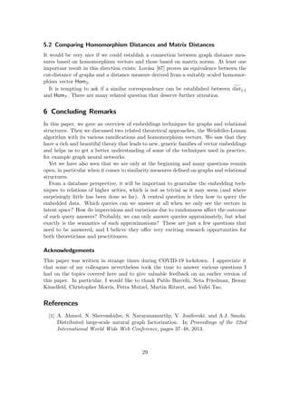 5.2 Comparing Homomorphism Distances and Matrix Distances
It would be very nice if we could establish a connection between graph distance mea-
sures based on homomorphism vectors and those based on matrix norms. At least one
important result in this direction exists: Lovász [67] proves an equivalence between the
cut-distance of graphs and a distance measure derived from a suitably scaled homomor-
phism vector HomG.
It is tempting to ask if a similar correspondence can be established between g
distk·k
and HomF. There are many related question that deserve further attention.
6 Concluding Remarks
In this paper, we gave an overview of embeddings techniques for graphs and relational
structures. Then we discussed two related theoretical approaches, the Weisfeiler-Leman
algorithm with its various ramifications and homomorphism vectors. We saw that they
have a rich and beautiful theory that leads to new, generic families of vector embeddings
and helps us to get a better understanding of some of the techniques used in practice,
for example graph neural networks.
Yet we have also seen that we are only at the beginning and many questions remain
open, in particular when it comes to similarity measures defined on graphs and relational
structures.
From a database perspective, it will be important to generalise the embedding tech-
niques to relations of higher arities, which is not as trivial as it may seem (and where
surprisingly little has been done so far). A central question is then how to query the
embedded data. Which queries can we answer at all when we only see the vectors in
latent space? How do imprecisions and variations due to randomness affect the outcome
of such query answers? Probably, we can only answer queries approximately, but what
exactly is the semantics of such approximations? These are just a few questions that
need to be answered, and I believe they offer very exciting research opportunities for
both theoreticians and practitioners.
Acknowledgements
This paper was written in strange times during COVID-19 lockdown. I appreciate it
that some of my colleagues nevertheless took the time to answer various questions I
had on the topics covered here and to give valuable feedback on an earlier version of
this paper. In particular, I would like to thank Pablo Barceló, Neta Friedman, Benny
Kimelfeld, Christopher Morris, Petra Mutzel, Martin Ritzert, and Yufei Tao.
References
[1] A. Ahmed, N. Shervashidze, S. Narayanamurthy, V. Josifovski, and A.J. Smola.
Distributed large-scale natural graph factorization. In Proceedings of the 22nd
International World Wide Web Conference, pages 37–48, 2013.
29
 