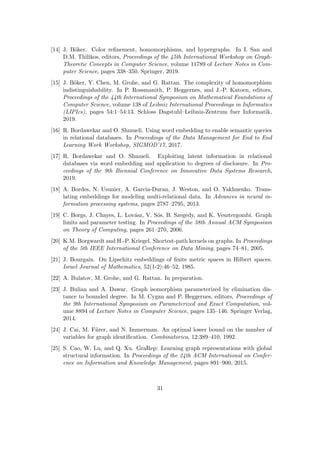 [14] J. Böker. Color refinement, homomorphisms, and hypergraphs. In I. Sau and
D.M. Thilikos, editors, Proceedings of the 45th International Workshop on Graph-
Theoretic Concepts in Computer Science, volume 11789 of Lecture Notes in Com-
puter Science, pages 338–350. Springer, 2019.
[15] J. Böker, Y. Chen, M. Grohe, and G. Rattan. The complexity of homomorphism
indistinguishability. In P. Rossmanith, P. Heggernes, and J.-P. Katoen, editors,
Proceedings of the 44th International Symposium on Mathematical Foundations of
Computer Science, volume 138 of Leibniz International Proceedings in Informatics
(LIPIcs), pages 54:1–54:13. Schloss Dagstuhl–Leibniz-Zentrum fuer Informatik,
2019.
[16] R. Bordawekar and O. Shmueli. Using word embedding to enable semantic queries
in relational databases. In Proceedings of the Data Management for End to End
Learning Work Workshop, SIGMOD’17, 2017.
[17] R. Bordawekar and O. Shmueli. Exploiting latent information in relational
databases via word embedding and application to degrees of disclosure. In Pro-
ceedings of the 9th Biennial Conference on Innovative Data Systems Research,
2019.
[18] A. Bordes, N. Usunier, A. Garcia-Duran, J. Weston, and O. Yakhnenko. Trans-
lating embeddings for modeling multi-relational data. In Advances in neural in-
formation processing systems, pages 2787–2795, 2013.
[19] C. Borgs, J. Chayes, L. Lovász, V. Sós, B. Szegedy, and K. Vesztergombi. Graph
limits and parameter testing. In Proceedings of the 38th Annual ACM Symposium
on Theory of Computing, pages 261–270, 2006.
[20] K.M. Borgwardt and H.-P. Kriegel. Shortest-path kernels on graphs. In Proceedings
of the 5th IEEE International Conference on Data Mining, pages 74–81, 2005.
[21] J. Bourgain. On Lipschitz embeddings of finite metric spaces in Hilbert spaces.
Israel Journal of Mathematics, 52(1-2):46–52, 1985.
[22] A. Bulatov, M. Grohe, and G. Rattan. In preparation.
[23] J. Bulian and A. Dawar. Graph isomorphism parameterized by elimination dis-
tance to bounded degree. In M. Cygan and P. Heggernes, editors, Proceedings of
the 9th International Symposium on Parameterized and Exact Computation, vol-
ume 8894 of Lecture Notes in Computer Science, pages 135–146. Springer Verlag,
2014.
[24] J. Cai, M. Fürer, and N. Immerman. An optimal lower bound on the number of
variables for graph identification. Combinatorica, 12:389–410, 1992.
[25] S. Cao, W. Lu, and Q. Xu. GraRep: Learning graph representations with global
structural information. In Proceedings of the 24th ACM International on Confer-
ence on Information and Knowledge Management, pages 891–900, 2015.
31
 