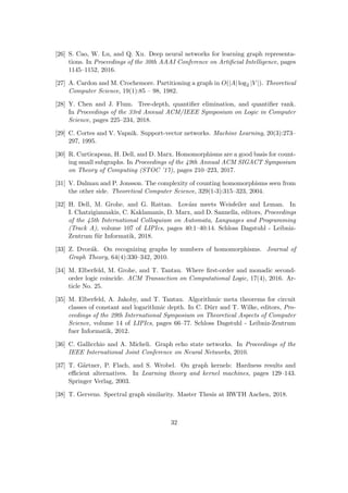 [26] S. Cao, W. Lu, and Q. Xu. Deep neural networks for learning graph representa-
tions. In Proceedings of the 30th AAAI Conference on Artificial Intelligence, pages
1145–1152, 2016.
[27] A. Cardon and M. Crochemore. Partitioning a graph in O(|A| log2 |V |). Theoretical
Computer Science, 19(1):85 – 98, 1982.
[28] Y. Chen and J. Flum. Tree-depth, quantifier elimination, and quantifier rank.
In Proceedings of the 33rd Annual ACM/IEEE Symposium on Logic in Computer
Science, pages 225–234, 2018.
[29] C. Cortes and V. Vapnik. Support-vector networks. Machine Learning, 20(3):273–
297, 1995.
[30] R. Curticapean, H. Dell, and D. Marx. Homomorphisms are a good basis for count-
ing small subgraphs. In Proceedings of the 49th Annual ACM SIGACT Symposium
on Theory of Computing (STOC ’17), pages 210–223, 2017.
[31] V. Dalmau and P. Jonsson. The complexity of counting homomorphisms seen from
the other side. Theoretical Computer Science, 329(1-3):315–323, 2004.
[32] H. Dell, M. Grohe, and G. Rattan. Lovász meets Weisfeiler and Leman. In
I. Chatzigiannakis, C. Kaklamanis, D. Marx, and D. Sannella, editors, Proceedings
of the 45th International Colloquium on Automata, Languages and Programming
(Track A), volume 107 of LIPIcs, pages 40:1–40:14. Schloss Dagstuhl - Leibniz-
Zentrum für Informatik, 2018.
[33] Z. Dvorák. On recognizing graphs by numbers of homomorphisms. Journal of
Graph Theory, 64(4):330–342, 2010.
[34] M. Elberfeld, M. Grohe, and T. Tantau. Where first-order and monadic second-
order logic coincide. ACM Transaction on Computational Logic, 17(4), 2016. Ar-
ticle No. 25.
[35] M. Elberfeld, A. Jakoby, and T. Tantau. Algorithmic meta theorems for circuit
classes of constant and logarithmic depth. In C. Dürr and T. Wilke, editors, Pro-
ceedings of the 29th International Symposium on Theoretical Aspects of Computer
Science, volume 14 of LIPIcs, pages 66–77. Schloss Dagstuhl - Leibniz-Zentrum
fuer Informatik, 2012.
[36] C. Gallicchio and A. Micheli. Graph echo state networks. In Proceedings of the
IEEE International Joint Conference on Neural Networks, 2010.
[37] T. Gärtner, P. Flach, and S. Wrobel. On graph kernels: Hardness results and
efficient alternatives. In Learning theory and kernel machines, pages 129–143.
Springer Verlag, 2003.
[38] T. Gervens. Spectral graph similarity. Master Thesis at RWTH Aachen, 2018.
32
 