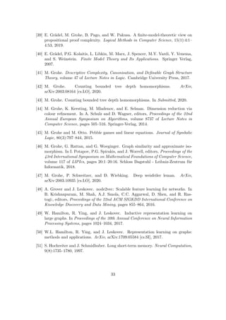 [39] E. Grädel, M. Grohe, B. Pago, and W. Pakusa. A finite-model-theoretic view on
propositional proof complexity. Logical Methods in Computer Science, 15(1):4:1–
4:53, 2019.
[40] E. Grädel, P.G. Kolaitis, L. Libkin, M. Marx, J. Spencer, M.Y. Vardi, Y. Venema,
and S. Weinstein. Finite Model Theory and Its Applications. Springer Verlag,
2007.
[41] M. Grohe. Descriptive Complexity, Canonisation, and Definable Graph Structure
Theory, volume 47 of Lecture Notes in Logic. Cambridge University Press, 2017.
[42] M. Grohe. Counting bounded tree depth homomorphisms. ArXiv,
arXiv:2003.08164 [cs.LO], 2020.
[43] M. Grohe. Counting bounded tree depth homomorphisms. In Submitted, 2020.
[44] M. Grohe, K. Kersting, M. Mladenov, and E. Selman. Dimension reduction via
colour refinement. In A. Schulz and D. Wagner, editors, Proceedings of the 22nd
Annual European Symposium on Algorithms, volume 8737 of Lecture Notes in
Computer Science, pages 505–516. Springer-Verlag, 2014.
[45] M. Grohe and M. Otto. Pebble games and linear equations. Journal of Symbolic
Logic, 80(3):797–844, 2015.
[46] M. Grohe, G. Rattan, and G. Woeginger. Graph similarity and approximate iso-
morphism. In I. Potapov, P.G. Spirakis, and J. Worrell, editors, Proceedings of the
43rd International Symposium on Mathematical Foundations of Computer Science,
volume 117 of LIPIcs, pages 20:1–20:16. Schloss Dagstuhl - Leibniz-Zentrum für
Informatik, 2018.
[47] M. Grohe, P. Schweitzer, and D. Wiebking. Deep weisfeiler leman. ArXiv,
arXiv:2003.10935 [cs.LO], 2020.
[48] A. Grover and J. Leskovec. node2vec: Scalable feature learning for networks. In
B. Krishnapuram, M. Shah, A.J. Smola, C.C. Aggarwal, D. Shen, and R. Ras-
togi:, editors, Proceedings of the 22nd ACM SIGKDD International Conference on
Knowledge Discovery and Data Mining, pages 855–864, 2016.
[49] W. Hamilton, R. Ying, and J. Leskovec. Inductive representation learning on
large graphs. In Proceedings of the 30th Annual Conference on Neural Information
Processing Systems, pages 1024–1034, 2017.
[50] W.L. Hamilton, R. Ying, and J. Leskovec. Representation learning on graphs:
methods and applications. ArXiv, arXiv:1709.05584 [cs.SI], 2017.
[51] S. Hochreiter and J. Schmidhuber. Long short-term memory. Neural Computation,
9(8):1735–1780, 1997.
33
 