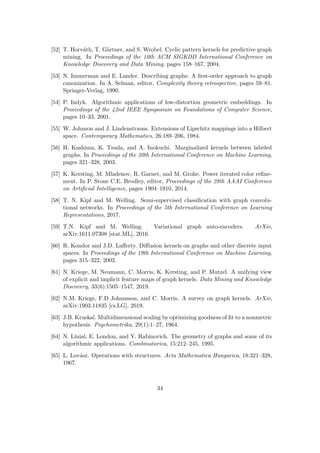 [52] T. Horváth, T. Gärtner, and S. Wrobel. Cyclic pattern kernels for predictive graph
mining. In Proceedings of the 10th ACM SIGKDD International Conference on
Knowledge Discovery and Data Mining, pages 158–167, 2004.
[53] N. Immerman and E. Lander. Describing graphs: A first-order approach to graph
canonization. In A. Selman, editor, Complexity theory retrospective, pages 59–81.
Springer-Verlag, 1990.
[54] P. Indyk. Algorithmic applications of low-distortion geometric embeddings. In
Proceedings of the 42nd IEEE Symposium on Foundations of Computer Science,
pages 10–33, 2001.
[55] W. Johnson and J. Lindenstrauss. Extensions of Lipschitz mappings into a Hilbert
space. Contemporary Mathematics, 26:189–206, 1984.
[56] H. Kashima, K. Tsuda, and A. Inokuchi. Marginalized kernels between labeled
graphs. In Proceedings of the 20th International Conference on Machine Learning,
pages 321–328, 2003.
[57] K. Kersting, M. Mladenov, R. Garnet, and M. Grohe. Power iterated color refine-
ment. In P. Stone C.E. Brodley, editor, Proceedings of the 28th AAAI Conference
on Artificial Intelligence, pages 1904–1910, 2014.
[58] T. N. Kipf and M. Welling. Semi-supervised classification with graph convolu-
tional networks. In Proceedings of the 5th International Conference on Learning
Representations, 2017.
[59] T.N. Kipf and M. Welling. Variational graph auto-encoders. ArXiv,
arXiv:1611.07308 [stat.ML], 2016.
[60] R. Kondor and J.D. Lafferty. Diffusion kernels on graphs and other discrete input
spaces. In Proceedings of the 19th International Conference on Machine Learning,
pages 315–322, 2002.
[61] N. Kriege, M. Neumann, C. Morris, K. Kersting, and P. Mutzel. A unifying view
of explicit and implicit feature maps of graph kernels. Data Mining and Knowledge
Discovery, 33(6):1505–1547, 2019.
[62] N.M. Kriege, F.D Johansson, and C. Morris. A survey on graph kernels. ArXiv,
arXiv:1903.11835 [cs.LG], 2019.
[63] J.B. Kruskal. Multidimensional scaling by optimizing goodness of fit to a nonmetric
hypothesis. Psychometrika, 29(1):1–27, 1964.
[64] N. Linial, E. London, and Y. Rabinovich. The geometry of graphs and some of its
algorithmic applications. Combinatorica, 15:212–245, 1995.
[65] L. Lovász. Operations with structures. Acta Mathematica Hungarica, 18:321–328,
1967.
34
 