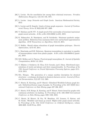 [66] L. Lovász. On the cancellation law among finite relational structures. Periodica
Mathematica Hungarica, 1(2):145–156, 1971.
[67] L. Lovász. Large Networks and Graph Limits. American Mathematical Society,
2012.
[68] L. Lovász and B. Szegedy. Limits of dense graph sequences. Journal of Combina-
torial Theory, Series B, 96(6):933–957, 2006.
[69] T. Maehara and H. NT. A simple proof of the universality of invariant/equivariant
graph neural networks. ArXiv, arXiv:1910.03802 [cs.LG], 2019.
[70] K. Makarychev, R. Manokaran, and M. Sviridenko. Maximum quadratic assign-
ment problem: Reduction from maximum label cover and lp-based approximation
algorithm. ACM Transactions on Algorithms, 10(4):18, 2014.
[71] P. Malkin. Sherali–adams relaxations of graph isomorphism polytopes. Discrete
Optimization, 12:73–97, 2014.
[72] L. Mančinska and D.E. Roberson. Quantum isomorphism is equivalent to equality
of homomorphism counts from planar graphs. ArXiv, arXiv:1910.06958v2 [quant-
ph], 2019.
[73] B.D. McKay and A. Piperno. Practical graph isomorphism, II. Journal of Symbolic
Compututation, 60:94–112, 2014.
[74] T. Mikolov, I. Sutskever, K. Chen, G.S. Corrado, and J. Dean. Distributed repre-
sentations of words and phrases and their compositionality. In Proceedings of the
27th Annual Conference on Neural Information Processing Systems, pages 3111–
3119, 2013.
[75] H.L. Morgan. The generation of a unique machine description for chemical
structures—a technique developed at chemical abstracts service. Journal of Chem-
ical Documentation, 5(2):107–113, 1965.
[76] C. Morris, K. Kersting, and P. Mutzel. Globalized Weisfeiler-Lehman graph ker-
nels: Global-local feature maps of graphs. In Proceedings of the 2017 IEEE Inter-
national Conference on Data Mining, pages 327–336, 2017.
[77] C. Morris, N.M. Kriege, K. Kersting, and P. Mutzel. Faster kernel for graphs with
continuous attributes via hashing. In Proceedings of the 16th IEEE International
Conference on Data Mining, pages 1095–1100, 2016.
[78] C. Morris, M. Ritzert, M. Fey, W. Hamilton, J.E. Lenssen, G. Rattan, and
M. Grohe. Weisfeiler and leman go neural: Higher-order graph neural networks.
In Proceedings of the 33rd AAAI Conference on Artificial Intelligence, volume
4602-4609. AAAI Press, 2019.
35
 