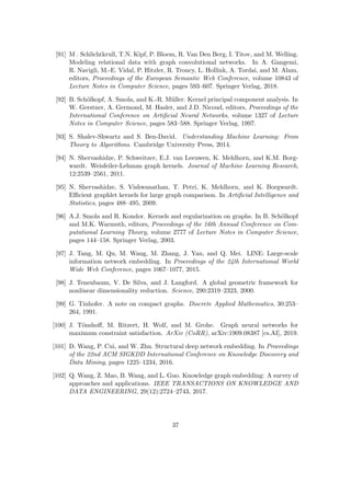 [91] M . Schlichtkrull, T.N. Kipf, P. Bloem, R. Van Den Berg, I. Titov, and M. Welling.
Modeling relational data with graph convolutional networks. In A. Gangemi,
R. Navigli, M.-E. Vidal, P. Hitzler, R. Troncy, L. Hollink, A. Tordai, and M. Alam,
editors, Proceedings of the European Semantic Web Conference, volume 10843 of
Lecture Notes in Computer Science, pages 593–607. Springer Verlag, 2018.
[92] B. Schölkopf, A. Smola, and K.-R. Müller. Kernel principal component analysis. In
W. Gerstner, A. Germond, M. Hasler, and J.D. Nicoud, editors, Proceedings of the
International Conference on Artificial Neural Networks, volume 1327 of Lecture
Notes in Computer Science, pages 583–588. Springer Verlag, 1997.
[93] S. Shalev-Shwartz and S. Ben-David. Understanding Machine Learning: From
Theory to Algorithms. Cambridge University Press, 2014.
[94] N. Shervashidze, P. Schweitzer, E.J. van Leeuwen, K. Mehlhorn, and K.M. Borg-
wardt. Weisfeiler-Lehman graph kernels. Journal of Machine Learning Research,
12:2539–2561, 2011.
[95] N. Shervashidze, S. Vishwanathan, T. Petri, K. Mehlhorn, and K. Borgwardt.
Efficient graphlet kernels for large graph comparison. In Artificial Intelligence and
Statistics, pages 488–495, 2009.
[96] A.J. Smola and R. Kondor. Kernels and regularization on graphs. In B. Schölkopf
and M.K. Warmuth, editors, Proceedings of the 16th Annual Conference on Com-
putational Learning Theory, volume 2777 of Lecture Notes in Computer Science,
pages 144–158. Springer Verlag, 2003.
[97] J. Tang, M. Qu, M. Wang, M. Zhang, J. Yan, and Q. Mei. LINE: Large-scale
information network embedding. In Proceedings of the 24th International World
Wide Web Conference, pages 1067–1077, 2015.
[98] J. Tenenbaum, V. De Silva, and J. Langford. A global geometric framework for
nonlinear dimensionality reduction. Science, 290:2319–2323, 2000.
[99] G. Tinhofer. A note on compact graphs. Discrete Applied Mathematics, 30:253–
264, 1991.
[100] J. Tönshoff, M. Ritzert, H. Wolf, and M. Grohe. Graph neural networks for
maximum constraint satisfaction. ArXiv (CoRR), arXiv:1909.08387 [cs.AI], 2019.
[101] D. Wang, P. Cui, and W. Zhu. Structural deep network embedding. In Proceedings
of the 22nd ACM SIGKDD International Conference on Knowledge Discovery and
Data Mining, pages 1225–1234, 2016.
[102] Q. Wang, Z. Mao, B. Wang, and L. Guo. Knowledge graph embedding: A survey of
approaches and applications. IEEE TRANSACTIONS ON KNOWLEDGE AND
DATA ENGINEERING, 29(12):2724–2743, 2017.
37
 
