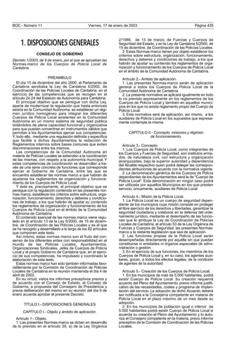 BOC - Número 11 Viernes, 17 de enero de 2003 Página 435
1. DISPOSICIONES GENERALES
CONSEJO DE GOBIERNO
Decreto 1/2003, de 9 de enero, por el que se aprueban las
Normas-marco de los Cuerpos de Policía Local de
Cantabria.
PREAMBULO
El día 15 de diciembre del año 2000, el Parlamento de
Cantabria aprobaba la Ley de Cantabria 5/2000, de
Coordinación de las Policías Locales de Cantabria, en el
ejercicio de las competencias que se recogen en el
artículo 24.24 del Estatuto de Autonomía para Cantabria.
El principal objetivo que se persigue con dicha Ley,
aparte de modernizar la regulación que hasta entonces
existía en la Comunidad Autónoma, es establecer un régi-
men jurídico homogéneo para integrar los diferentes
Cuerpos de Policía Local existentes en la Comunidad
Autónoma en un mismo sistema de seguridad pública
dotándolos de plena capacidad funcional y organizativa
para que puedan convertirse en instrumentos válidos que
permitan a los Ayuntamientos ejercer sus competencias.
Y, todo ello, mediante una regulación definida y específica
que facilite a dichos Ayuntamientos la redacción de
Reglamentos internos sobre bases comunes que eviten
discriminaciones entre los mismos.
Las competencias de la Comunidad Autónoma en
materia de Policías Locales se extienden a la coordinación
de las mismas, con respeto a la autonomía municipal. Y
estas competencias de coordinación se desarrollan a tra-
vés de una serie concreta de funciones que corresponde
ejercer al Gobierno de Cantabria, entre las que se
encuentra establecer las normas marco a que habrán de
ajustarse los reglamentos de organización y funciona-
miento de los Cuerpos de Policía Local.
Y éste es, precisamente, el principal objetivo que se
persigue con la regulación contenida en las presentes nor-
mas marco, establecer los criterios sobre estructura, orga-
nización, funcionamiento, derechos y deberes y condicio-
nes de trabajo, a los que habrán de ajustar su contenido
los reglamentos de organización y funcionamiento de los
Cuerpos de Policía Local en el ámbito de la Comunidad
Autónoma de Cantabria.
El contenido esencial de las normas marco viene regu-
lado en el artículo 13 de la Ley 5/2000, de 15 de diciem-
bre, de Coordinación de las Policías Locales y es el que
se ha recogido y desarrollado a lo largo de los 82 artículos
que componen este texto.
Así mismo, estas normas marco son el fruto del con-
senso de los diferentes entes con responsabilidad en el
mundo de las Policías Locales, Ayuntamientos,
Organizaciones Sindicales, Jefes de Cuerpos de Policía
Local y el propio Gobierno de Cantabria que, en el ejerci-
cio de sus competencias, ha impulsado y coordinado la
elaboración de este texto.
Estas normas marco han sido también informadas favo-
rablemente por la Comisión de Coordinación de Policías
Locales de Cantabria en la reunión mantenida el día 4 de
abril de 2002.
En su virtud, vistos los informes preceptivos previos y
de acuerdo con el Consejo de Estado, el Consejo de
Gobierno, a propuesta del Consejero de Presidencia y
previa deliberación del mismo en su reunión del día 9 de
enero acuerda aprobar el presente Decreto.
TÍTULO I.- DISPOSICIONES GENERALES
CAPÍTULO I.- Objeto y ámbito de aplicación.
Artículo 1.- Objeto.
1. Las presentes Normas-marco se dictan en desarrollo
de lo previsto en el artículo 39, a) de la Ley Orgánica
2/1986, de 13 de marzo, de Fuerzas y Cuerpos de
Seguridad del Estado, y en la Ley de Cantabria 5/2000, de
15 de diciembre, de Coordinación de las Policías Locales.
2. Estas Normas-marco tienen por objeto establecer los
criterios sobre estructura, organización, funcionamiento,
derechos y deberes y condiciones de trabajo, a los que
habrán de ajustar su contenido los reglamentos de orga-
nización y funcionamiento de los Cuerpos de Policía Local
en el ámbito de la Comunidad Autónoma de Cantabria.
Artículo 2.- Ambito de aplicación.
1. Las presentes Normas-marco serán de aplicación
general a todos los Cuerpos de Policía Local de la
Comunidad Autónoma de Cantabria.
2. La presente normativa se aplicará igualmente en todo
lo no previsto expresamente en los reglamentos de los
Cuerpos de Policía Local y también en aquellos munici-
pios en los que no exista reglamento propio del Cuerpo de
Policía Local.
3. Esta normativa será de aplicación, así mismo, a los
auxiliares de Policía Local en los supuestos que expresa-
mente contempla la misma.
CAPÍTULO II.- Concepto, misiones y régimen
de funcionamiento.
Artículo 3.- Concepto.
1. Los Cuerpos de Policía Local, como integrantes de
los Cuerpos y Fuerzas de Seguridad, son institutos arma-
dos, de naturaleza civil, con estructura y organización
jerarquizadas, bajo la superior autoridad y dependencia
del Alcalde respectivo quien podrá delegar las correspon-
dientes atribuciones de acuerdo con la normativa vigente.
2. La denominación genérica de los Cuerpos de Policía
dependientes de los Ayuntamientos será la de "Cuerpo de
Policía Local". Esta denominación en ningún caso podrá
ser utilizada por aquellos Municipios en los que presten
servicio, únicamente, auxiliares de Policía Local.
Artículo 4.- Misión de la Policía Local.
1. La Policía Local es un cuerpo de seguridad depen-
diente de los municipios cuya misión consiste en proteger
el libre ejercicio de los derechos y libertades, garantizar la
seguridad ciudadana y colaborar en la defensa del orde-
namiento jurídico, mediante el desempeño de las funcio-
nes que le atribuye la Ley de Coordinación de Policías
Locales de Cantabria, el artículo 53 de la Ley Orgánica de
Fuerzas y Cuerpos de Seguridad, las presentes Normas-
marco y la restante legislación que sea de aplicación.
2. Las funciones propias de la Policía Local serán
desempeñadas directamente por aquélla sin que puedan
constituirse ni entidades ni órganos especiales de admi-
nistración o gestión.
3. En el ejercicio de sus funciones, los miembros de los
Cuerpos de Policía Local y, en su caso, los agentes auxi-
liares, gozan, a todos los efectos legales, de la condición
de agentes de la autoridad.
Artículo 5.- Creación de los Cuerpos de Policía Local.
1. En los municipios de más de 5.000 habitantes, podrá
existir Cuerpo de Policía Local. Su creación requerirá
acuerdo del Pleno del Ayuntamiento, previo informe justifi-
cativo de las necesidades, costes y programa de implan-
tación del servicio. La adopción de dicho Acuerdo deberá
ser notificada a la Consejería competente en materia de
Policía Local en el plazo máximo de un mes desde su
adopción.
2. En los municipios de población igual o inferior de
5.000 habitantes podrá existir Cuerpo de Policía Local si
acuerda su creación el Pleno del Ayuntamiento y lo auto-
riza el Consejero competente en la materia, previo informe
preceptivo de la Comisión de Coordinación de las Policías
Locales.
 
