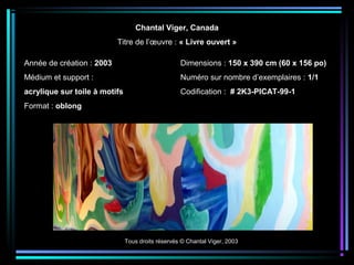 Tous droits réservés © Chantal Viger, 2003
Chantal Viger, Canada
Titre de l’œuvre : « Livre ouvert »
Année de création : 2003
Médium et support :
acrylique sur toile à motifs
Format : oblong
Dimensions : 150 x 390 cm (60 x 156 po)
Numéro sur nombre d’exemplaires : 1/1
Codification : # 2K3-PICAT-99-1
 