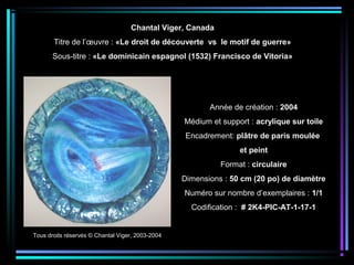 Année de création : 2004
Médium et support : acrylique sur toile
Encadrement: plâtre de paris moulée
et peint
Format : circulaire
Dimensions : 50 cm (20 po) de diamètre
Numéro sur nombre d’exemplaires : 1/1
Codification : # 2K4-PIC-AT-1-17-1
Tous droits réservés © Chantal Viger, 2003-2004
Chantal Viger, Canada
Titre de l’œuvre : «Le droit de découverte vs le motif de guerre»
Sous-titre : «Le dominicain espagnol (1532) Francisco de Vitoria»
 