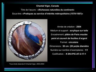 Année de création : 2004
Médium et support : acrylique sur toile
Encadrement: plâtre de Paris moulée
peint et couvert de feuilles d’argent
Format : circulaire
Dimensions : 50 cm (20 po)de diamètre
Numéro sur nombre d’exemplaires : 1/1
Codification : # 2K4-PIC-AT-2-17-1
Chantal Viger, Canada
Titre de l’œuvre : «Richesses naturelles du continent»
Sous-titre: «Pratiques au service d’intérêts métropolitains (1578-1587)»
Tous droits réservés © Chantal Viger, 2003-2004
 