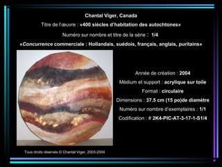 Tous droits réservés © Chantal Viger, 2003-2004
Année de création : 2004
Médium et support : acrylique sur toile
Format : circulaire
Dimensions : 37.5 cm (15 po)de diamètre
Numéro sur nombre d’exemplaires : 1/1
Codification : # 2K4-PIC-AT-3-17-1-S1/4
Chantal Viger, Canada
Titre de l’œuvre : «400 siècles d’habitation des autochtones»
Numéro sur nombre et titre de la série : 1/4
«Concurrence commerciale : Hollandais, suédois, français, anglais, puritains»
 