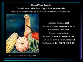 Tous droits réservés © Chantal Viger, 2004
Année de création : 2004
Médium et support : acrylique sur toile
Encadrement : bois teint
Format : rectangulaire
Dimensions : 60 x 50 cm (24 x 20 po)
Numéro sur nombre d’exemplaires : 1/1
Codification : # 2K4-PIC-AT-5-17-1-S3/4
Chantal Viger, Canada
Titre de l’œuvre : «80 siècles d’agriculture autochtone II»
Numéro sur nombre et titre de la série : 3/4 «Concurrence territoriale»
 