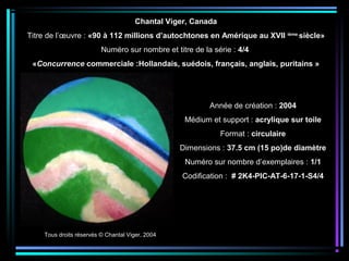 Tous droits réservés © Chantal Viger, 2004
Année de création : 2004
Médium et support : acrylique sur toile
Format : circulaire
Dimensions : 37.5 cm (15 po)de diamètre
Numéro sur nombre d’exemplaires : 1/1
Codification : # 2K4-PIC-AT-6-17-1-S4/4
Chantal Viger, Canada
Titre de l’œuvre : «90 à 112 millions d’autochtones en Amérique au XVII ième
siècle»
Numéro sur nombre et titre de la série : 4/4
«Concurrence commerciale :Hollandais, suédois, français, anglais, puritains »
 