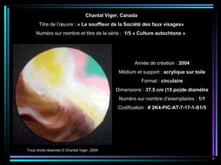 Tous droits réservés © Chantal Viger, 2004
Année de création : 2004
Médium et support : acrylique sur toile
Format : circulaire
Dimensions : 37.5 cm (15 po)de diamètre
Numéro sur nombre d’exemplaires : 1/1
Codification : # 2K4-PIC-AT-7-17-1-S1/5
Chantal Viger, Canada
Titre de l’œuvre : « Le souffleur de la Société des faux visages»
Numéro sur nombre et titre de la série : 1/5 « Culture autochtone »
 