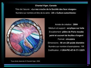 Tous droits réservés © Chantal Viger, 2004
Année de création : 2004
Médium et support : acrylique sur toile
Encadrement: plâtre de Paris moulée
peint et couvert de feuilles d’argent
Format : circulaire
Dimensions : 50 cm (20 po)de diamètre
Numéro sur nombre d’exemplaires : 1/1
Codification : # 2K4-PIC-AT-8-17-1-S2/5
Chantal Viger, Canada
Titre de l’œuvre : «Le nez croche de la Société des faux visages»
Numéro sur nombre et titre de la série : 2/5 « Culture autochtone»
 