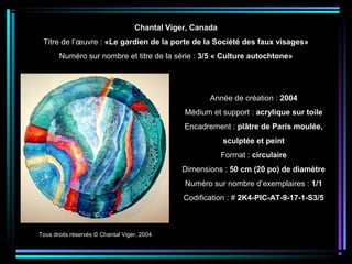 Tous droits réservés © Chantal Viger, 2004
Année de création : 2004
Médium et support : acrylique sur toile
Encadrement : plâtre de Paris moulée,
sculptée et peint
Format : circulaire
Dimensions : 50 cm (20 po) de diamètre
Numéro sur nombre d’exemplaires : 1/1
Codification : # 2K4-PIC-AT-9-17-1-S3/5
Chantal Viger, Canada
Titre de l’œuvre : «Le gardien de la porte de la Société des faux visages»
Numéro sur nombre et titre de la série : 3/5 « Culture autochtone»
 
