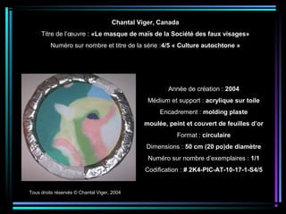 Tous droits réservés © Chantal Viger, 2004
Année de création : 2004
Médium et support : acrylique sur toile
Encadrement : molding plaste
moulée, peint et couvert de feuilles d’or
Format : circulaire
Dimensions : 50 cm (20 po)de diamètre
Numéro sur nombre d’exemplaires : 1/1
Codification : # 2K4-PIC-AT-10-17-1-S4/5
Chantal Viger, Canada
Titre de l’œuvre : «Le masque de maïs de la Société des faux visages»
Numéro sur nombre et titre de la série :4/5 « Culture autochtone »
 