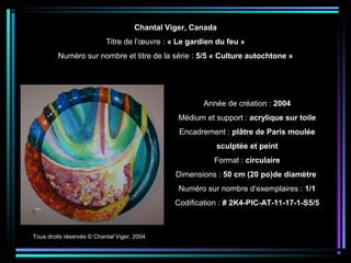 Tous droits réservés © Chantal Viger, 2004
Année de création : 2004
Médium et support : acrylique sur toile
Encadrement : plâtre de Paris moulée
sculptée et peint
Format : circulaire
Dimensions : 50 cm (20 po)de diamètre
Numéro sur nombre d’exemplaires : 1/1
Codification : # 2K4-PIC-AT-11-17-1-S5/5
Chantal Viger, Canada
Titre de l’œuvre : « Le gardien du feu »
Numéro sur nombre et titre de la série : 5/5 « Culture autochtone »
 