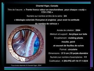 Tous droits réservés © Chantal Viger, 2004
Année de création : 2004
Médium et support : Acrylique sur toile
Encadrement : molding plaste
moulée, peint
et couvert de feuilles de cuivre
Format : circulaire
Dimensions : 37.5 cm (15 po)de diamètre
Numéro sur nombre d’exemplaires : 1/1
Codification : # 2K4-PIC-AT-14-17-1-S3/4
Chantal Viger, Canada
Titre de l’œuvre : « Trente francs valeur en marchandises pour chaque « scalp »
1751-1763 »
Numéro sur nombre et titre de la série : 3/4
« Idéologie coloniale /française et anglaise pour avoir la certitude
du nombre de vaincus »
 