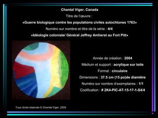 Tous droits réservés © Chantal Viger, 2004
Année de création : 2004
Médium et support : acrylique sur toile
Format : circulaire
Dimensions : 37.5 cm (15 po)de diamètre
Numéro sur nombre d’exemplaires : 1/1
Codification : # 2K4-PIC-AT-15-17-1-S4/4
Chantal Viger, Canada
Titre de l’œuvre :
«Guerre biologique contre les populations civiles autochtones 1763»
Numéro sur nombre et titre de la série : 4/4
«Idéologie coloniale/ Général Jeffrey Amherst au Fort Pitt»
 