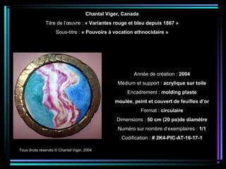Tous droits réservés © Chantal Viger, 2004
Année de création : 2004
Médium et support : acrylique sur toile
Encadrement : molding plaste
moulée, peint et couvert de feuilles d’or
Format : circulaire
Dimensions : 50 cm (20 po)de diamètre
Numéro sur nombre d’exemplaires : 1/1
Codification : # 2K4-PIC-AT-16-17-1
Chantal Viger, Canada
Titre de l’œuvre : « Variantes rouge et bleu depuis 1867 »
Sous-titre : « Pouvoirs à vocation ethnocidaire »
 